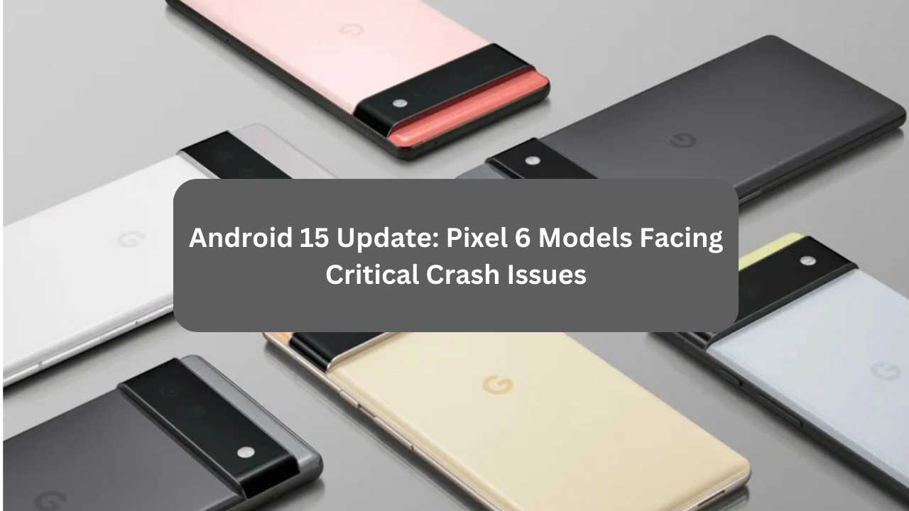 Android 15 Update: Pixel 6 Models Facing Critical Crash Issues